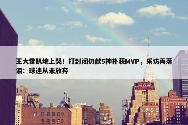 王大雷趴地上哭！打封闭仍献5神扑获MVP，采访再落泪：球迷从未放弃