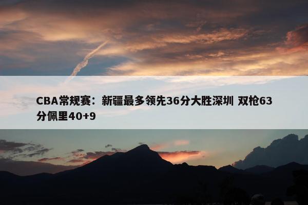 CBA常规赛：新疆最多领先36分大胜深圳 双枪63分佩里40+9