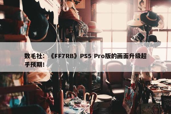 数毛社：《FF7RB》PS5 Pro版的画面升级超乎预期！