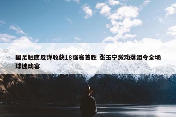 国足触底反弹收获18强赛首胜 张玉宁激动落泪令全场球迷动容