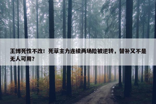 王博死性不改！死草主力连续两场险被逆转，替补又不是无人可用？