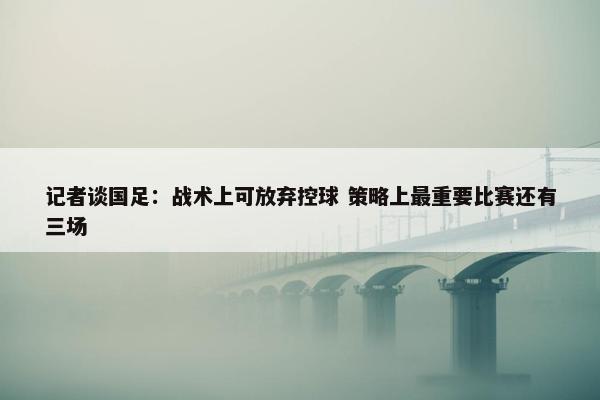 记者谈国足：战术上可放弃控球 策略上最重要比赛还有三场