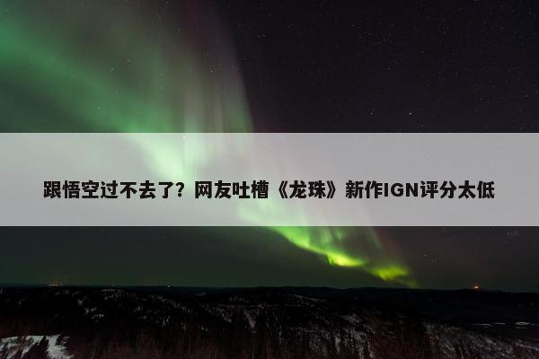 跟悟空过不去了？网友吐槽《龙珠》新作IGN评分太低