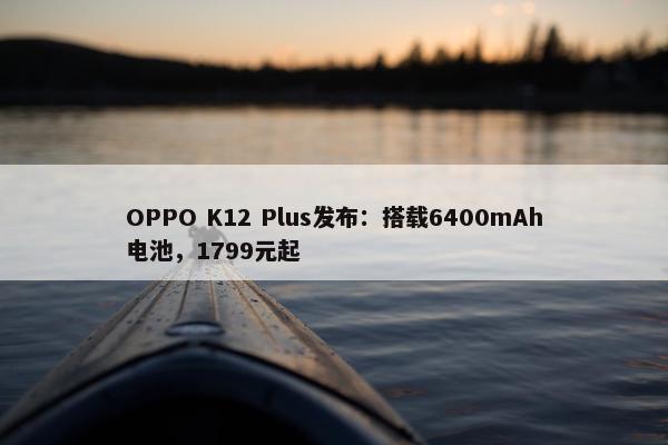 OPPO K12 Plus发布：搭载6400mAh电池，1799元起