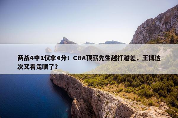 两战4中1仅拿4分！CBA顶薪先生越打越差，王博这次又看走眼了？