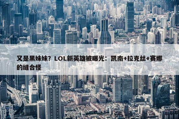 又是黑妹妹？LOL新英雄被曝光：凯南+拉克丝+赛娜的缝合怪