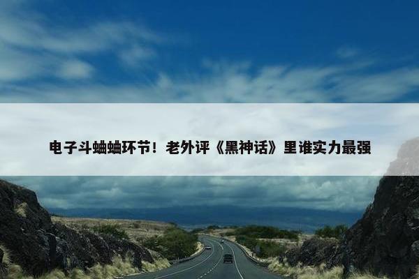 电子斗蛐蛐环节！老外评《黑神话》里谁实力最强