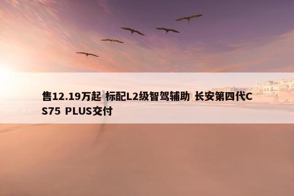 售12.19万起 标配L2级智驾辅助 长安第四代CS75 PLUS交付