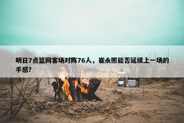 明日7点篮网客场对阵76人，崔永熙能否延续上一场的手感？