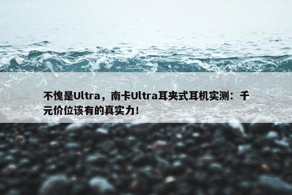 不愧是Ultra，南卡Ultra耳夹式耳机实测：千元价位该有的真实力！