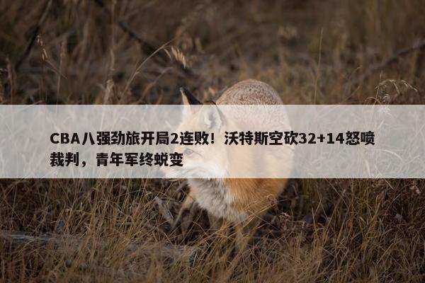 CBA八强劲旅开局2连败！沃特斯空砍32+14怒喷裁判，青年军终蜕变