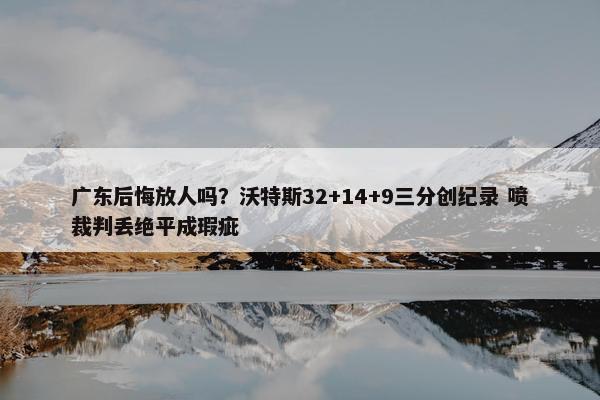 广东后悔放人吗？沃特斯32+14+9三分创纪录 喷裁判丢绝平成瑕疵