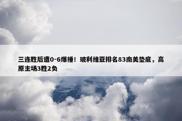 三连胜后遭0-6爆捶！玻利维亚排名83南美垫底，高原主场3胜2负