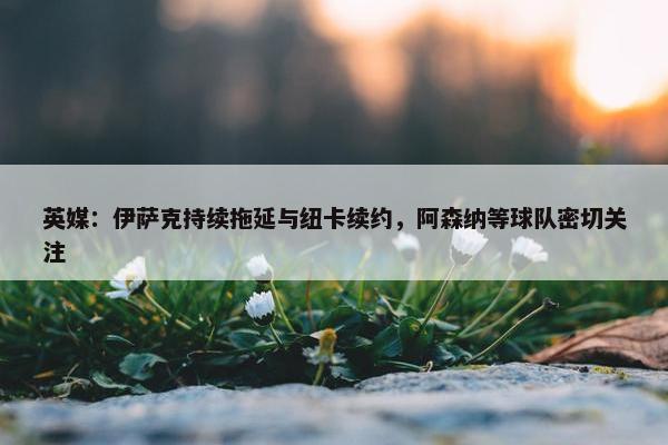 英媒：伊萨克持续拖延与纽卡续约，阿森纳等球队密切关注