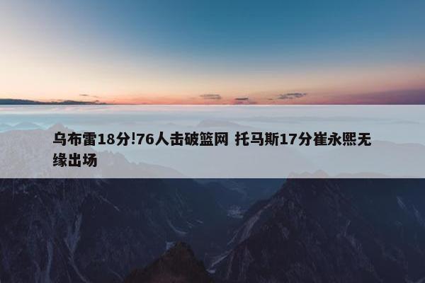 乌布雷18分!76人击破篮网 托马斯17分崔永熙无缘出场