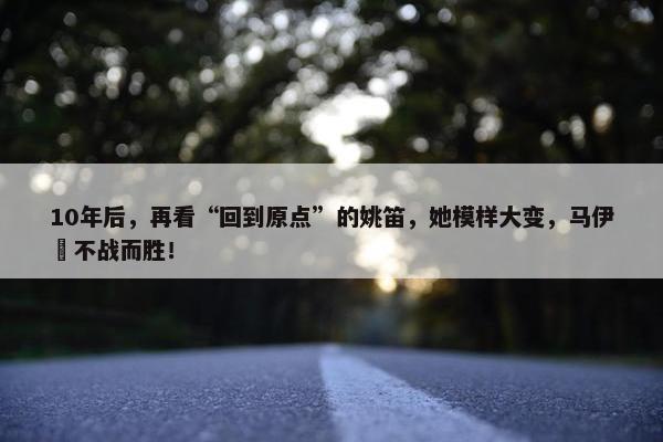 10年后，再看“回到原点”的姚笛，她模样大变，马伊琍不战而胜！