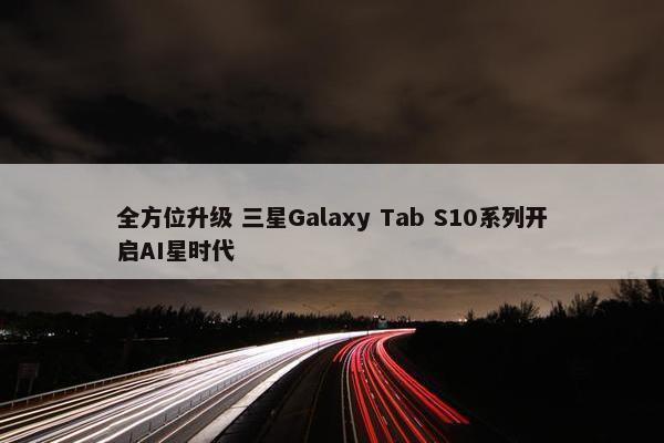 全方位升级 三星Galaxy Tab S10系列开启AI星时代