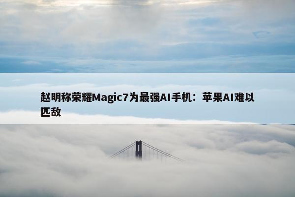 赵明称荣耀Magic7为最强AI手机：苹果AI难以匹敌