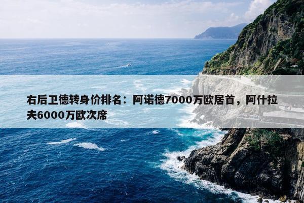 右后卫德转身价排名：阿诺德7000万欧居首，阿什拉夫6000万欧次席