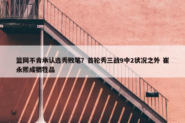 篮网不肯承认选秀败笔？首轮秀三战9中2状况之外 崔永熙成牺牲品