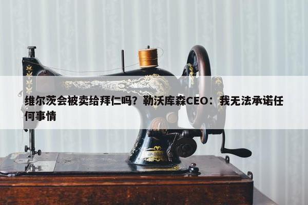 维尔茨会被卖给拜仁吗？勒沃库森CEO：我无法承诺任何事情