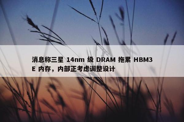 消息称三星 14nm 级 DRAM 拖累 HBM3E 内存，内部正考虑调整设计