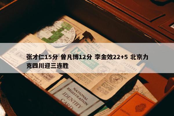 张才仁15分 曾凡博12分 李金效22+5 北京力克四川迎三连胜