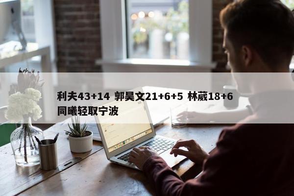 利夫43+14 郭昊文21+6+5 林葳18+6 同曦轻取宁波