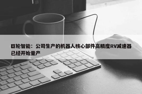 巨轮智能：公司生产的机器人核心部件高精度RV减速器已经开始量产