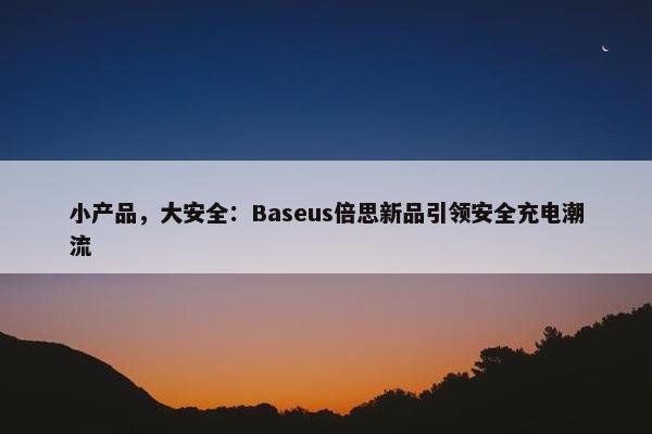 小产品，大安全：Baseus倍思新品引领安全充电潮流