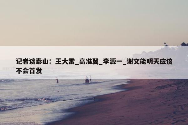 记者谈泰山：王大雷_高准翼_李源一_谢文能明天应该不会首发