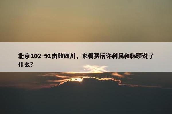 北京102-91击败四川，来看赛后许利民和韩硕说了什么？