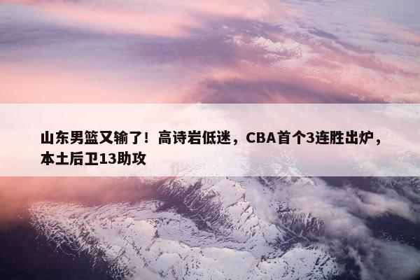 山东男篮又输了！高诗岩低迷，CBA首个3连胜出炉，本土后卫13助攻