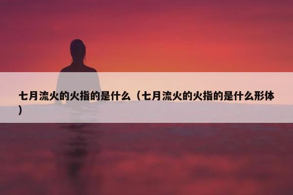 七月流火的火指的是什么（七月流火的火指的是什么形体）