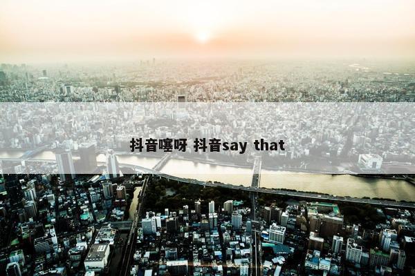 抖音噻呀 抖音say that