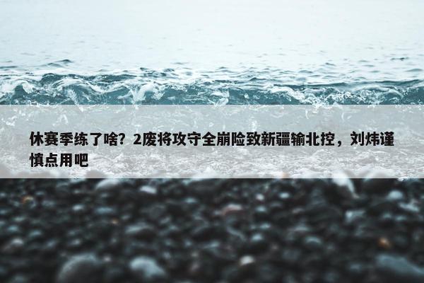 休赛季练了啥？2废将攻守全崩险致新疆输北控，刘炜谨慎点用吧