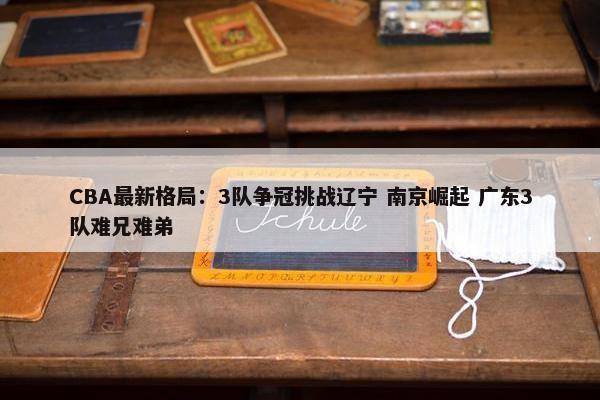 CBA最新格局：3队争冠挑战辽宁 南京崛起 广东3队难兄难弟