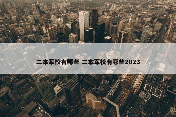 二本军校有哪些 二本军校有哪些2023