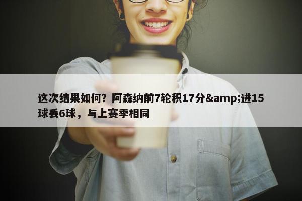 这次结果如何？阿森纳前7轮积17分&进15球丢6球，与上赛季相同