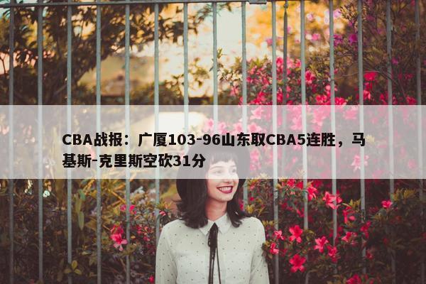 CBA战报：广厦103-96山东取CBA5连胜，马基斯-克里斯空砍31分