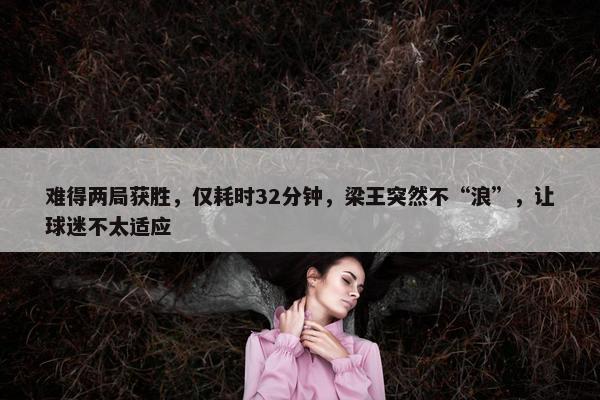 难得两局获胜，仅耗时32分钟，梁王突然不“浪”，让球迷不太适应