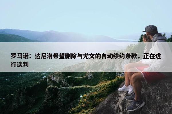 罗马诺：达尼洛希望删除与尤文的自动续约条款，正在进行谈判