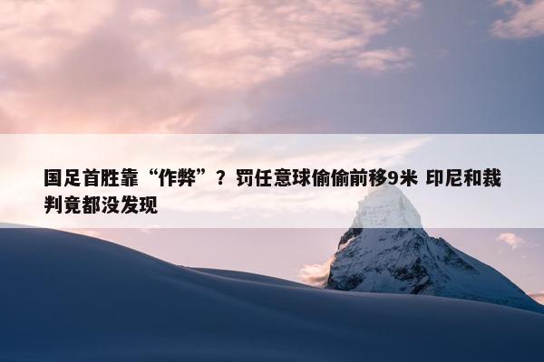 国足首胜靠“作弊”？罚任意球偷偷前移9米 印尼和裁判竟都没发现