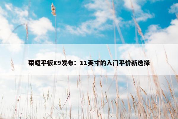 荣耀平板X9发布：11英寸的入门平价新选择