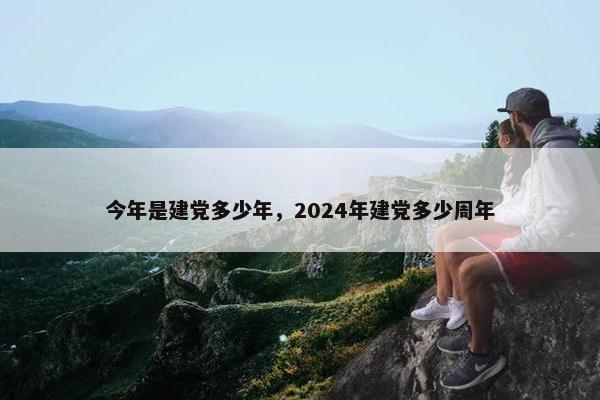 今年是建党多少年，2024年建党多少周年