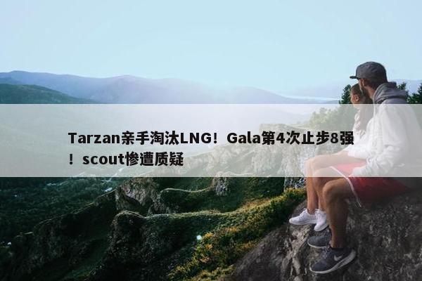 Tarzan亲手淘汰LNG！Gala第4次止步8强！scout惨遭质疑