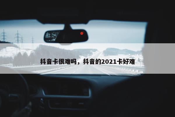 抖音卡很难吗，抖音的2021卡好难