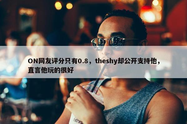 ON网友评分只有0.8，theshy却公开支持他，直言他玩的很好