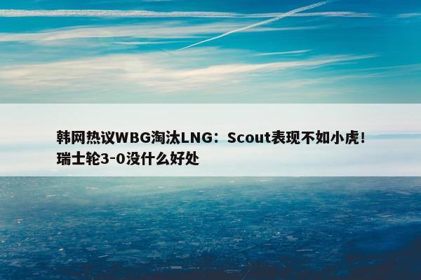 韩网热议WBG淘汰LNG：Scout表现不如小虎！瑞士轮3-0没什么好处