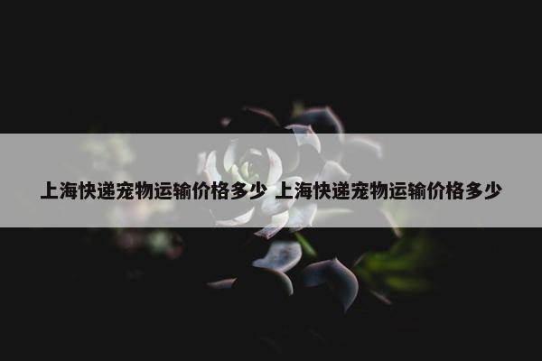 上海快递宠物运输价格多少 上海快递宠物运输价格多少